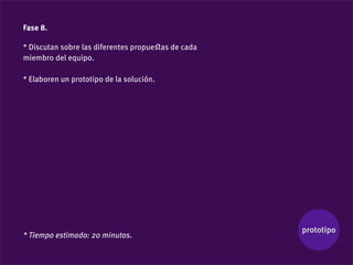Fase 8.

* Discutan sobre las diferentes propueﬆas de cada
miembro del equipo.

* Elaboren un prototipo de la solución.




                                                    prototipo
* Tiempo estimado: 20 minutos.
 