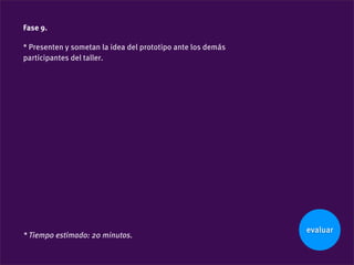 Fase 9.

* Presenten y sometan la idea del prototipo ante los demás
participantes del taller.




                                                             evaluar
* Tiempo estimado: 20 minutos.
 