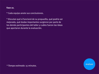 Fase 10.

* Cada equipo anote sus conclusiones.

* Discutan qué sí funcionó de su propueﬆa, qué podría ser
mejorado, qué dudas importantes surgieron por parte de
los demás participantes del taller y cuáles fueron las ideas
que aportaron durante la evaluación.




                                                               evaluar
* Tiempo estimado: 15 minutos.
 