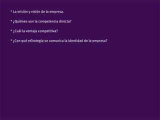 * La misión y visión de la empresa.

* ¿Quiénes son la competencia directa?

* ¿Cuál la ventaja competitiva?

* ¿Con qué eﬆrategia se comunica la identidad de la empresa?
 