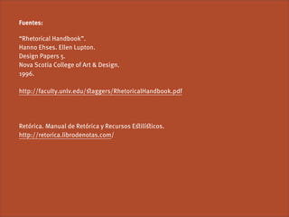 Fuentes:

“Rhetorical Handbook”.
Hanno Ehses. Ellen Lupton.
Design Papers 5.
Nova Scotia College of Art & Design.
1996.

http://faculty.unlv.edu/ﬆaggers/RhetoricalHandbook.pdf




Retórica. Manual de Retórica y Recursos Eﬆilíﬆicos.
http://retorica.librodenotas.com/
 