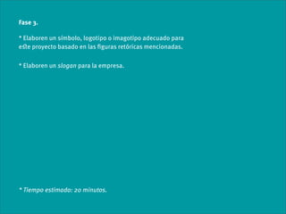 Fase 3.

* Elaboren un símbolo, logotipo o imagotipo adecuado para
eﬆe proyecto basado en las ﬁguras retóricas mencionadas.

* Elaboren un slogan para la empresa.




* Tiempo estimado: 20 minutos.
 