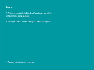 Fase 4.

* Analicen las cualidades de ethos, logos y pathos
inherentes en el producto.

* Enliﬆen dichas cualidades para cada categoría.




* Tiempo estimado: 10 minutos.
 