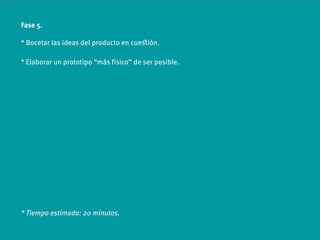 Fase 5.

* Bocetar las ideas del producto en cueﬆión.

* Elaborar un prototipo “más físico” de ser posible.




* Tiempo estimado: 20 minutos.
 