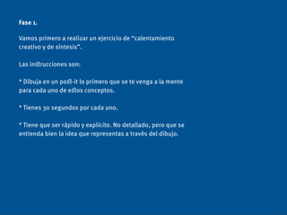 Fase 1.

Vamos primero a realizar un ejercicio de “calentamiento
creativo y de síntesis”.

Las inﬆrucciones son:

* Dibuja en un poﬆ-it lo primero que se te venga a la mente
para cada uno de eﬆos conceptos.

* Tienes 30 segundos por cada uno.

* Tiene que ser rápido y explícito. No detallado, pero que se
entienda bien la idea que representas a través del dibujo.
 