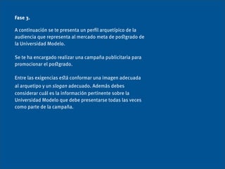 Fase 3.

A continuación se te presenta un perﬁl arquetípico de la
audiencia que representa al mercado meta de poﬆgrado de
la Universidad Modelo.

Se te ha encargado realizar una campaña publicitaria para
promocionar el poﬆgrado.

Entre las exigencias eﬆá conformar una imagen adecuada
al arquetipo y un slogan adecuado. Además debes
considerar cuál es la información pertinente sobre la
Universidad Modelo que debe presentarse todas las veces
como parte de la campaña.
 