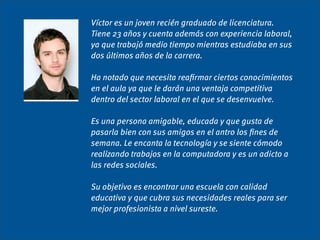 Víctor es un joven recién graduado de licenciatura.
Tiene 23 años y cuenta además con experiencia laboral,
ya que trabajó medio tiempo mientras estudiaba en sus
dos últimos años de la carrera.

Ha notado que necesita reaﬁrmar ciertos conocimientos
en el aula ya que le darán una ventaja competitiva
dentro del sector laboral en el que se desenvuelve.

Es una persona amigable, educada y que gusta de
pasarla bien con sus amigos en el antro los ﬁnes de
semana. Le encanta la tecnología y se siente cómodo
realizando trabajos en la computadora y es un adicto a
las redes sociales.

Su objetivo es encontrar una escuela con calidad
educativa y que cubra sus necesidades reales para ser
mejor profesionista a nivel sureste.
 