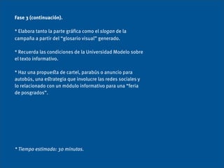 Fase 3 (continuación).

* Elabora tanto la parte gráﬁca como el slogan de la
campaña a partir del “glosario visual” generado.

* Recuerda las condiciones de la Universidad Modelo sobre
el texto informativo.

* Haz una propueﬆa de cartel, parabús o anuncio para
autobús, una eﬆrategia que involucre las redes sociales y
lo relacionado con un módulo informativo para una “feria
de posgrados”.




* Tiempo estimado: 30 minutos.
 