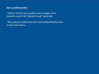 Fase 3 (continuación).

* Elabora tanto la parte gráﬁca como el slogan de la
campaña a partir del “glosario visual” generado.

* Recuerda las condiciones de la Universidad Modelo sobre
el texto informativo.
 