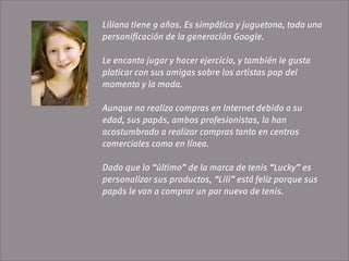 Liliana tiene 9 años. Es simpática y juguetona, toda una
personiﬁcación de la generación Google.

Le encanta jugar y hacer ejercicio, y también le gusta
platicar con sus amigas sobre los artistas pop del
momento y la moda.

Aunque no realiza compras en Internet debido a su
edad, sus papás, ambos profesionistas, la han
acostumbrado a realizar compras tanto en centros
comerciales como en línea.

Dado que lo “último” de la marca de tenis “Lucky” es
personalizar sus productos, “Lili” está feliz porque sus
papás le van a comprar un par nuevo de tenis.
 