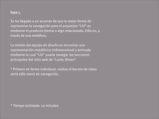 Fase 1.

Se ha llegado a un acuerdo de que la mejor forma de
representar la navegación para el arquetipo “Lili” es
mediante el producto (tenis) o algo relacionado. Eﬆo es, a
través de una metáfora.

La misión del equipo de diseño es encontrar una
representación metafórica tridimensional y animada
mediante la cual “Lili” pueda navegar las secciones
principales del sitio web de “Lucky Shoes”.

* Primero en forma individual, realiza el boceto de cómo
sería eﬆe menú de navegación.




* Tiempo estimado: 10 minutos.
 