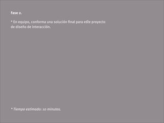 Fase 2.

* En equipo, conforma una solución ﬁnal para eﬆe proyecto
de diseño de interacción.




* Tiempo estimado: 10 minutos.
 