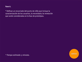 Fase 6.

* Deﬁnan un enunciado del punto de viﬆa que incluya la
caracterización de los usuarios, la necesidad y la revelación
que serán consideradas en la fase de prototipos.




                                                                deﬁnir
* Tiempo estimado: 5 minutos.
 