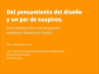 Del pensamiento del diseño
y un par de suspiros.
Una introducción a la innovación
mediante ideación y diseño.

Mtro. Omar Sosa Tzec.

5to. Contacto Empresarial: Evolution of Business.
Universidad Modelo.
Abril de 2010.
 