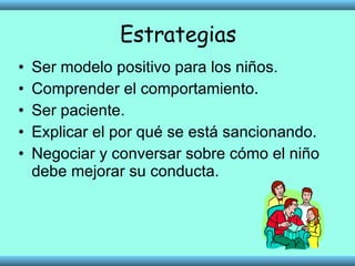 Estrategias Ser modelo positivo para los niños. Comprender el comportamiento. Ser paciente. Explicar el por qué se está sancionando. Negociar y conversar sobre cómo el niño debe mejorar su conducta. 