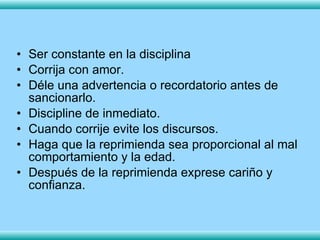 Ser constante en la disciplina Corrija con amor. Déle una advertencia o recordatorio antes de sancionarlo. Discipline de inmediato.  Cuando corrije evite los discursos. Haga que la reprimienda sea proporcional al mal comportamiento y la edad. Después de la reprimienda exprese cariño y confianza. 