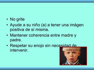No grite Ayude a su niño (a) a tener una imágen positiva de sí misma. Mantener coherencia entre madre y padre.  Respetar su enojo sin necesidad de intervenir. 