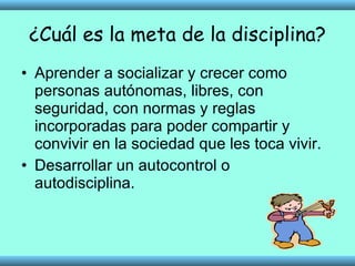 ¿Cuál es la meta de la disciplina? Aprender a socializar y crecer como personas autónomas, libres, con seguridad, con normas y reglas incorporadas para poder compartir y convivir en la sociedad que les toca vivir.  Desarrollar un autocontrol o autodisciplina. 