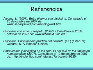 Referencias Alvarez, L. (2007). Entre el amor y la disciplina. Consultado el 26 de octubre de 2007 de: www.saborysalud.com/psicología24.htm Disciplina con amor y respeto. (2007). Consultado el 26 de octubre de 2007 de: www.urbanext.uiuc.edu Disciplina .  Enciclopedia práctica del docente . (s.f.) (179-189) Cultural, S. A. Estados Unidos.  Entre límites y disciplina en los niño: El por qué de los límites en nuestros hijos . (2007). Consultado el 12 de octubre de 2007 de:  http://enplenitud.com/nota.asp?articuloid=9925- 