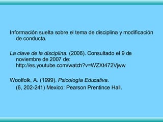 Información suelta sobre el tema de disciplina y modificación de conducta. La clave de la disciplina . (2006). Consultado el 9 de noviembre de 2007 de: http://es.youtube.com/watch?v=WZXt472Vjww Woolfolk, A. (1999).  Psicología Educativa .  (6, 202-241) Mexico: Pearson Prentince Hall. 