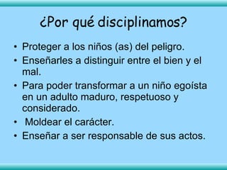 Proteger a los niños (as) del peligro. Enseñarles a distinguir entre el bien y el mal. Para poder transformar a un niño egoísta en un adulto maduro, respetuoso y considerado. Moldear el carácter. Enseñar a ser responsable de sus actos.   ¿Por qué disciplinamos? 