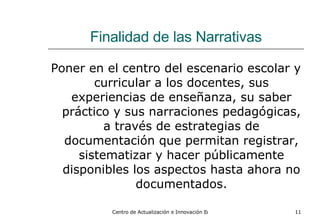 Finalidad de las Narrativas Poner en el centro del escenario escolar y curricular a los docentes, sus experiencias de enseñanza, su saber práctico y sus narraciones pedagógicas, a través de estrategias de documentación que permitan registrar, sistematizar y hacer públicamente disponibles los aspectos hasta ahora no documentados. 