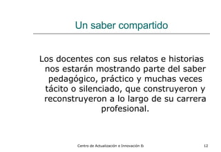 Un saber compartido Los docentes con sus relatos e historias nos estarán mostrando parte del saber pedagógico, práctico y muchas veces tácito o silenciado, que construyeron y reconstruyeron a lo largo de su carrera profesional. 