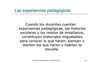 Las experiencias pedagógicas Cuando los docentes cuentan experiencias pedagógicas, las historias escolares y los relatos de enseñanza, constituyen materiales inigualables para conocer lo que hacen, piensan y sienten los que hacen y habitan la escuela  