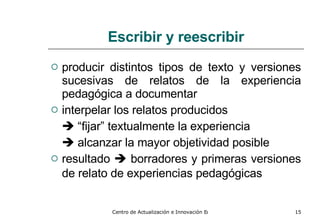 Escribir y reescribir producir distintos tipos de texto y versiones sucesivas de relatos de la experiencia pedagógica a documentar   interpelar los relatos producidos     “ fijar” textualmente la experiencia    alcanzar la mayor objetividad posible resultado     borradores y primeras versiones de relato de experiencias pedagógicas   