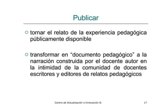 Publicar tornar el relato de la experiencia pedagógica públicamente disponible transformar en “documento pedagógico” a la narración construida por el docente autor en la intimidad de la comunidad de docentes escritores y editores de relatos pedagógicos 
