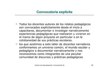 Convocatoria explícita Todos los docentes autores de los relatos pedagógicos son convocados explícitamente desde el inicio a capacitarse, documentar e investigar narrativamente experiencias pedagógicas que realizaron y vivieron en el marco de algún proyecto en particular o en la cotidianeidad de sus prácticas escolares. los que asistimos a este taller de docentes narradores conformamos un universo común; el mundo escolar y pedagógico a documentar narrativamente y nos reconocemos como integrantes de una peculiar comunidad de discursos y prácticas pedagógicas   