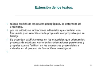 Extensión de los textos. rasgos propios de los relatos pedagógicos, se determina de antemano. por los criterios e indicaciones editoriales que cambian con frecuencia y en relación con la propuesta o el proyecto que se trabaje. Se acuerdan explícitamente en los materiales que orientan los procesos de escritura, como en las orientaciones personales y grupales que se facilitan en los encuentros presénciales y virtuales en el proceso de formación e investigación. 