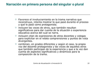 Narración en primera persona del singular o plural Favorece el involucramiento en la trama narrativa que reconstruye, intenta mostrar lo que pasó durante el proceso y qué le pasó como protagonista. incluyen las voces de otros, que también resultan significativos para dar cuenta de la situación o experiencia educativa acerca del cual se narra. incluyen citan de expresiones de otros docentes y colegas para explicitar en el relato comprensiones y puntos de vista divergentes. combinan, en grados diferentes y según el caso, la propia voz del docente protagonista y las voces de aquellos otros que también participan de la experiencia y que a la vez dan cuenta de aspectos significativos y dinámicos para la composición de la trama.   