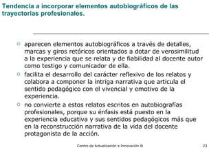 Tendencia a incorporar elementos autobiográficos de las trayectorias profesionales. aparecen elementos autobiográficos a través de detalles, marcas y giros retóricos orientados a dotar de verosimilitud a la experiencia que se relata y de fiabilidad al docente autor como testigo y comunicador de ella.  facilita el desarrollo del carácter reflexivo de los relatos y colabora a componer la intriga narrativa que articula el sentido pedagógico con el vivencial y emotivo de la experiencia. no convierte a estos relatos escritos en autobiografías profesionales, porque su énfasis está puesto en la experiencia educativa y sus sentidos pedagógicos más que en la reconstrucción narrativa de la vida del docente protagonista de la acción. 