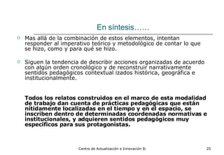 En síntesis…… Mas allá de la combinación de estos elementos, intentan responder al imperativo teórico y metodológico de contar lo que se hizo, como y para qué se hizo. Siguen la tendencia de describir acciones organizadas de acuerdo con algún orden cronológico y de reconstruir narrativamente sentidos pedagógicos contextual izados histórica, geográfica e institucionalmente.  Todos los relatos construidos en el marco de esta modalidad de trabajo dan cuenta de prácticas pedagógicas que están nítidamente localizadas en el tiempo y en el espacio, se inscriben dentro de determinadas coordenadas normativas e institucionales, y adquieren sentidos pedagógicos muy específicos para sus protagonistas. 