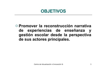 OBJETIVOS Promover la reconstrucción narrativa de experiencias   de enseñanza y gestión escolar desde la   perspectiva de sus actores principales. 