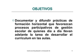 OBJETIVOS Documentar y difundir prácticas de formación horizontal que favorezcan procesos participativos de gestión escolar de quienes día a día llevan adelante la tarea de desarrollar el curriculum en las aulas. 