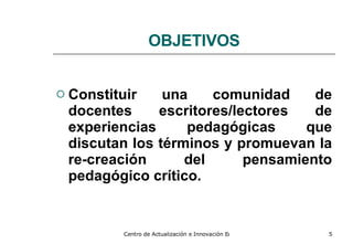 OBJETIVOS Constituir una comunidad de docentes escritores/lectores de experiencias pedagógicas que discutan los términos y promuevan la re-creación del pensamiento pedagógico crítico. 