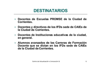 DESTINATARIOS D ocentes de Escuelas PROMSE de la Ciudad de Corrientes. Do centes y directivos de los IFDs sede de CAIEs de la Ciudad de Corrientes. Docentes de Instituciones educativas de la ciudad, en general. Al umnos avanzados de las Carreras de Formación Docente que se dictan en los IFDs sede de CAIEs de la Ciudad de Corrientes.   