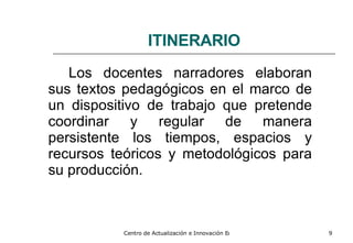 ITINERARIO Los docentes narradores elaboran sus textos pedagógicos en el marco de un dispositivo de trabajo que pretende coordinar y regular de manera persistente los tiempos, espacios y recursos teóricos y metodológicos para su producción. 