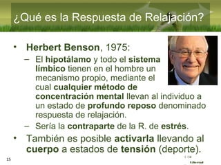 :( :| :)
Libertad
¿Qué es la Respuesta de Relajación?
• Herbert Benson, 1975:
– El hipotálamo y todo el sistema
límbico tienen en el hombre un
mecanismo propio, mediante el
cual cualquier método de
concentración mental llevan al individuo a
un estado de profundo reposo denominado
respuesta de relajación.
– Sería la contraparte de la R. de estrés.
• También es posible activarla llevando al
cuerpo a estados de tensión (deporte).
15
 