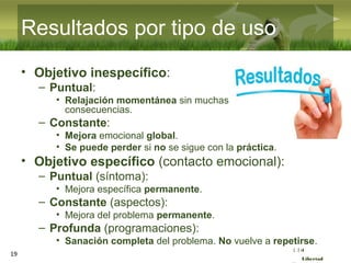 :( :| :)
Libertad
Resultados por tipo de uso
• Objetivo inespecífico:
– Puntual:
• Relajación momentánea sin muchas
consecuencias.
– Constante:
• Mejora emocional global.
• Se puede perder si no se sigue con la práctica.
• Objetivo específico (contacto emocional):
– Puntual (síntoma):
• Mejora específica permanente.
– Constante (aspectos):
• Mejora del problema permanente.
– Profunda (programaciones):
• Sanación completa del problema. No vuelve a repetirse.
19
 