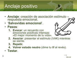 :( :| :)
Libertad
21
Anclaje positivo
• Anclaje: creación de asociación estímulo –
respuesta emocional.
• ‘Salvavidas emocional’.
• Pasos:
1. Evocar: un recuerdo con
emociones positivas intensas:
«El mejor momento de tu vida».
2. Asociar: presentar el estímulo (VAK) mientras
se siente.
3. Repetir.
4. Volver estado neutro (dime tu tlf al revés).
• Testar.
 