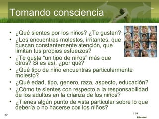 :( :| :)
Libertad
27
Tomando consciencia
• ¿Qué sientes por los niños? ¿Te gustan?
• ¿Les encuentras molestos, irritantes, que
buscan constantemente atención, que
limitan tus propios esfuerzos?
• ¿Te gusta “un tipo de niños” más que
otros? Si es así, ¿por qué?
• ¿Qué tipo de niño encuentras particularmente
molesto?
• ¿Qué edad, tipo, genero, raza, aspecto, educación?
• ¿Cómo te sientes con respecto a la responsabilidad
de los adultos en la crianza de los niños?
• ¿Tienes algún punto de vista particular sobre lo que
debería o no hacerse con los niños?
 