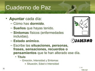 :( :| :)
Libertad
31
Cuaderno de Paz
• Apuntar cada día:
– Cómo has dormido.
– Sueños que hayas tenido.
– Síntomas físicos (enfermedades
incluidas).
– Estado anímico.
– Escribe las situaciones, personas,
frases, sensaciones, recuerdos o
pensamientos que te han alterado ese día.
• Título
– Emoción, Intensidad y Síntomas
» Situación, Edad e Intensidad
 