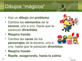 :( :| :)
Libertad
33
Dibujos “mágicos”
• Haz un dibujo del problema.
• Cambia los elementos de la
escena, uno a uno, hasta que te
parezcan divertidos.
• Respira hondo.
• Cambia las caras de los
personajes de la escena, uno a
uno, hasta que te parezcan divertidas.
• Respira hondo.
• Repite, exagerando, hasta la calma.
 