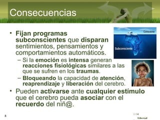 :( :| :)
Libertad
Consecuencias
• Fijan programas
subconscientes que disparan
sentimientos, pensamientos y
comportamientos automáticos.
– Si la emoción es intensa generan
reacciones fisiológicas similares a las
que se sufren en los traumas.
– Bloqueando la capacidad de atención,
reaprendizaje y liberación del cerebro.
• Pueden activarse ante cualquier estímulo
que el cerebro pueda asociar con el
recuerdo del niñ@.
8
 
