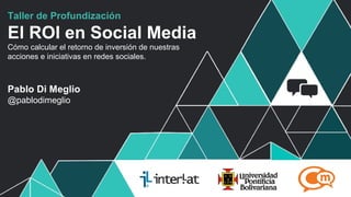 Taller de Profundización

El ROI en Social Media
Cómo calcular el retorno de inversión de nuestras
acciones e iniciativas en redes sociales.



Pablo Di Meglio
@pablodimeglio




                                                    #FormaciónEBusiness
 