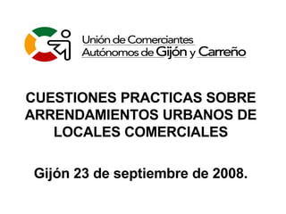 CUESTIONES PRACTICAS SOBRE ARRENDAMIENTOS URBANOS DE LOCALES COMERCIALES Gijón 23 de septiembre de 2008. 