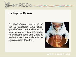 La Ley de Moore  En 1965 Gordon Moore afirmó que la tecnología tenía futuro, que el número de transistores por pulgada en circuitos integrados se duplicaba cada año y que la tendencia continuaría durante las siguientes dos décadas . 
